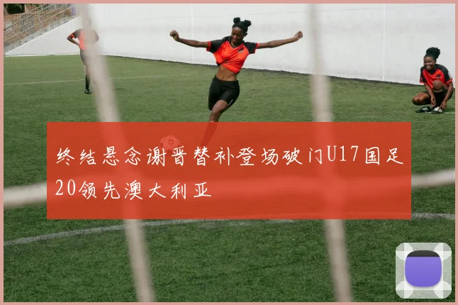 终结悬念谢晋替补登场破门U17国足20领先澳大利亚